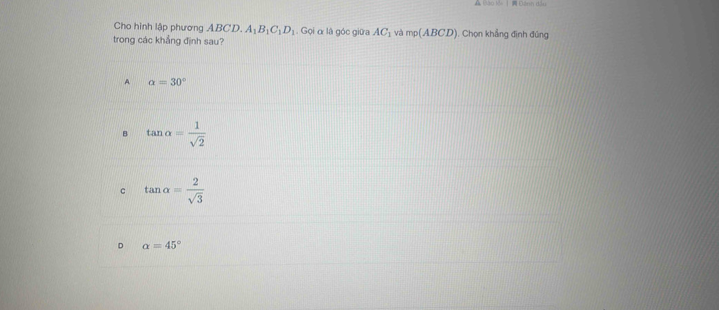 A Bảo lới | A Đánh đầi
Cho hình lập phương ABCD. A_1B_1C_1D_1. Gọi α là góc giữa AC_1 và mp(ABCD). Chọn khẳng định đúng
trong các khẳng định sau?
A alpha =30°
B tan alpha = 1/sqrt(2) 
C tan alpha = 2/sqrt(3) 
D alpha =45°