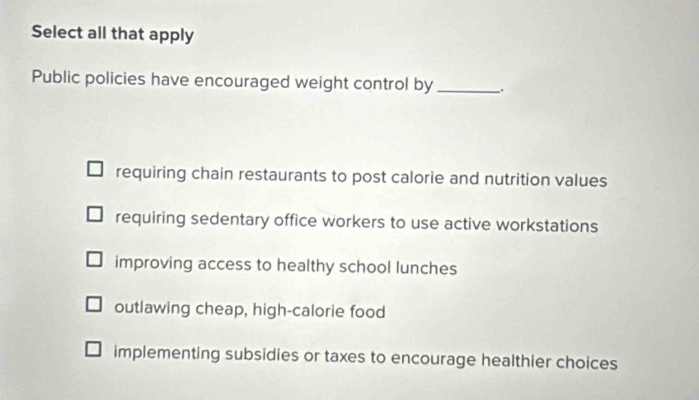 Select all that apply
Public policies have encouraged weight control by_ .
requiring chain restaurants to post calorie and nutrition values
requiring sedentary office workers to use active workstations
improving access to healthy school lunches
outlawing cheap, high-calorie food
implementing subsidies or taxes to encourage healthier choices