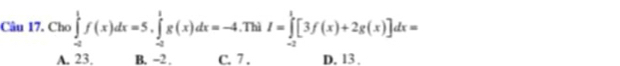 Cho ∈tlimits _(-a)^1f(x)dx=5, ∈tlimits _(-a)^1g(x)dx=-4 ,Thì I=∈tlimits _(-2)^1[3f(x)+2g(x)]dx=
A. 23. B. −2. C. 7. D. 13.