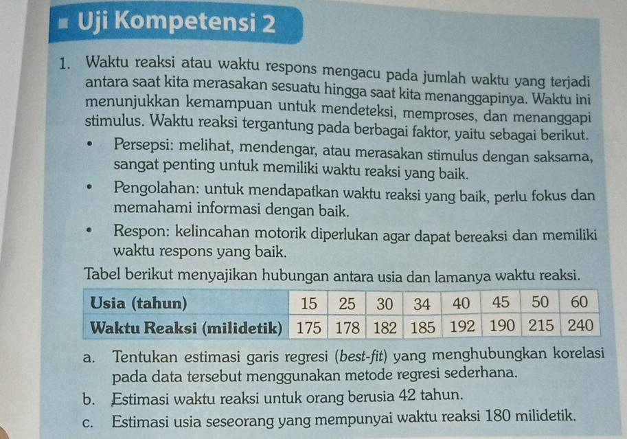 # Uji Kompetensi 2 
1. Waktu reaksi atau waktu respons mengacu pada jumlah waktu yang terjadi 
antara saat kita merasakan sesuatu hingga saat kita menanggapinya. Waktu ini 
menunjukkan kemampuan untuk mendeteksi, memproses, dan menanggapi 
stimulus. Waktu reaksi tergantung pada berbagai faktor, yaitu sebagai berikut. 
Persepsi: melihat, mendengar, atau merasakan stimulus dengan saksama, 
sangat penting untuk memiliki waktu reaksi yang baik. 
Pengolahan: untuk mendapatkan waktu reaksi yang baik, perlu fokus dan 
memahami informasi dengan baik. 
Respon: kelincahan motorik diperlukan agar dapat bereaksi dan memiliki 
waktu respons yang baik. 
Tabel berikut menyajikan hubungan antara usia dan lamanya waktu reaksi. 
a. Tentukan estimasi garis regresi (best-fit) yang menghubungkan korelasi 
pada data tersebut menggunakan metode regresi sederhana. 
b. Estimasi waktu reaksi untuk orang berusia 42 tahun. 
c. Estimasi usia seseorang yang mempunyai waktu reaksi 180 milidetik.