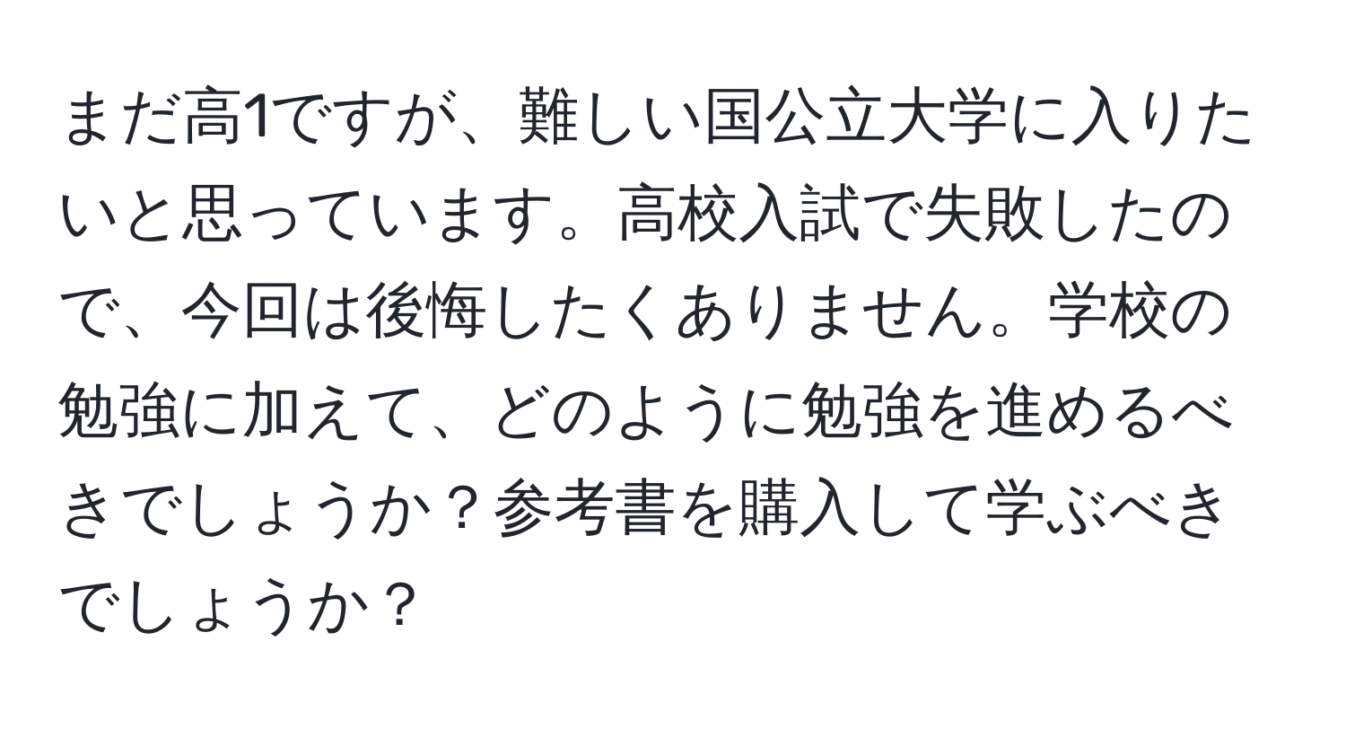 まだ高1ですが、難しい国公立大学に入りたいと思っています。高校入試で失敗したので、今回は後悔したくありません。学校の勉強に加えて、どのように勉強を進めるべきでしょうか？参考書を購入して学ぶべきでしょうか？