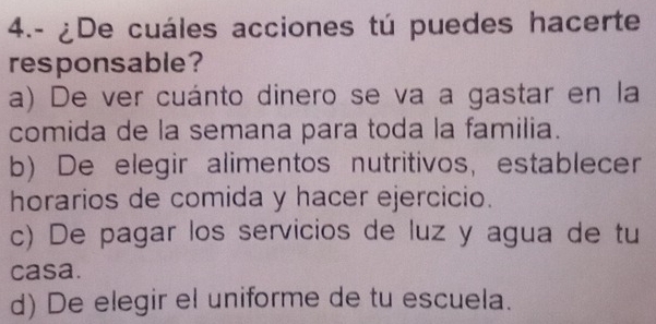 4.- ¿De cuáles acciones tú puedes hacerte
responsable?
a) De ver cuánto dinero se va a gastar en la
comida de la semana para toda la familia.
b) De elegir alimentos nutritivos, establecer
horarios de comida y hacer ejercicio.
c) De pagar los servicios de luz y agua de tu
casa.
d) De elegir el uniforme de tu escuela.