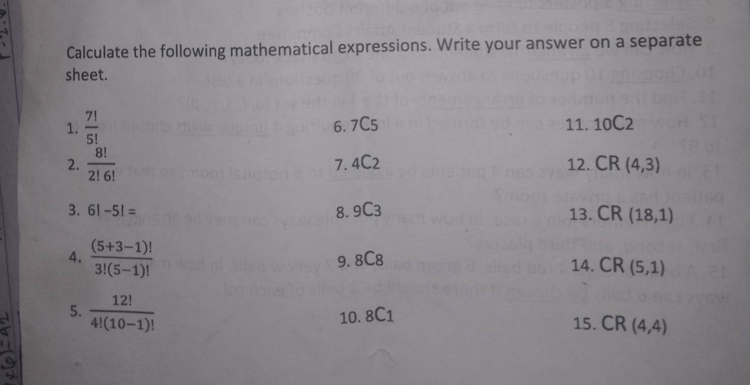 Calculate the following mathematical expressions. Write your answer on a separate 
sheet. 
1.  7!/5!  6. 7C5 11. 10C2
2.  8!/2!6!  7. 4C2 12. CR(4,3)
3. 6!-5!= 8. 9C3 13. CR(18,1)
4.  ((5+3-1)!)/3!(5-1)!  CR(5,1)
9. 8C8 14. 
5.  12!/4!(10-1)! 
10. 8C1 15. CR(4,4)