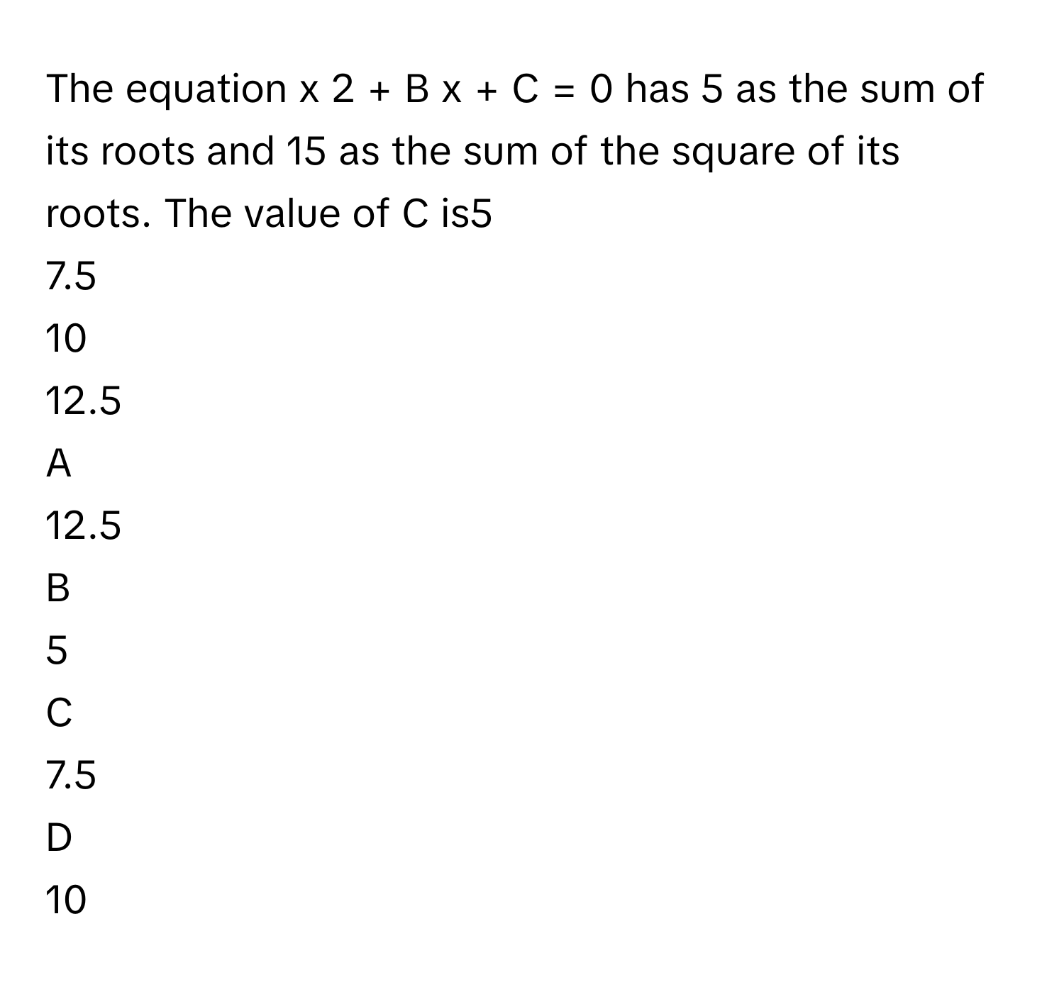 The equation x   2      +  B  x  +  C  =  0        has 5 as the sum of its roots and 15 as the sum of the square of its roots. The value of C is5     
7.5     
10     
12.5     

A  
12.5      


B  
5      


C  
7.5      


D  
10