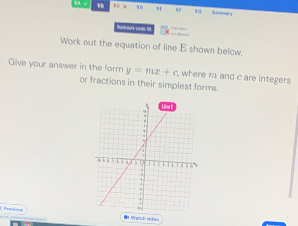 BA √ .a a C x 8D 8F Summary 
Bockwork code: 50 not abownd Calvistos 
Work out the equation of line E shown below. 
Give your answer in the form y=mx+c where m and c are integers 
or fractions in their simplest forms. 
ζ Previous 
a 4 h h kt t be th ? 
* Watch video