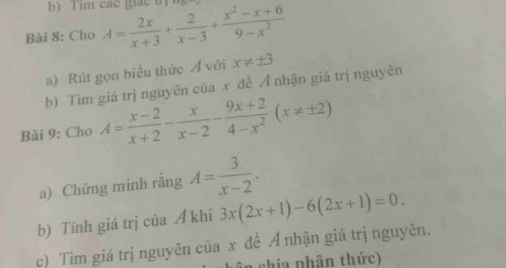 Tim các giác tị n 
Bài 8: Cho A= 2x/x+3 + 2/x-3 + (x^2-x+6)/9-x^2 
a) Rút gọn biểu thức Á với x!= ± 3
b) Tìm giá trị nguyên của x đề Ả nhận giá trị nguyên 
Bài 9: Cho A= (x-2)/x+2 - x/x-2 - (9x+2)/4-x^2 (x!= ± 2)
a) Chứng minh rằng A= 3/x-2 . 
b) Tính giá trị của A khi 3x(2x+1)-6(2x+1)=0. 
c) Tìm giá trị nguyên của x đề Ả nhận giá trị nguyên. 
n chia phân thức)