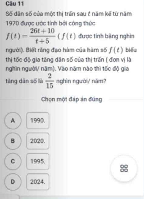 Số dân số của một thị trấn sau t năm kế từ năm
1970 được ước tính bởi công thức
f(t)= (26t+10)/t+5 (f(t) được tính băng nghìn
người). Biết rằng đạo hàm của hàm số f(t) biểu
thị tốc độ gia tăng dân số của thị trấn ( đơn vị là
nghìn người/ năm). Vào năm nào thì tốc độ gia
tǎng dān số là  2/15  nghìn người/ năm?
Chọn một đáp án đúng
A 1990.
B 2020.
C 1995.
□□
=□
D 2024.