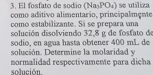 El fosfato de sodio (Na_3PO_4) se utiliza 
como aditivo alimentario, principalmçnte 
como estabilizante. Si se prepara una 
solución disolviendo 32,8 g de fosfato de 
sodio, en agua hasta obtener 400 mL de 
solución. Determine la molaridad y 
normalidad respectivamente para dicha 
solución.