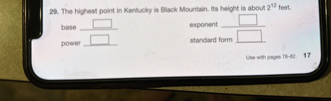 The highest point in Kentucky is Black Mountain. Its height is about 2^(12) feet. 
base beginarrayr □  □ endarray __  □ /form□  
exponent 
powe standard 
Use with pages 78-82. 17