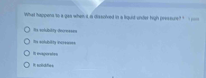 What happens to a gas when it is dissolved in a liquid under high pressure?
Its solubility decreases
Its solubility increases
It evaporates
It solidifies