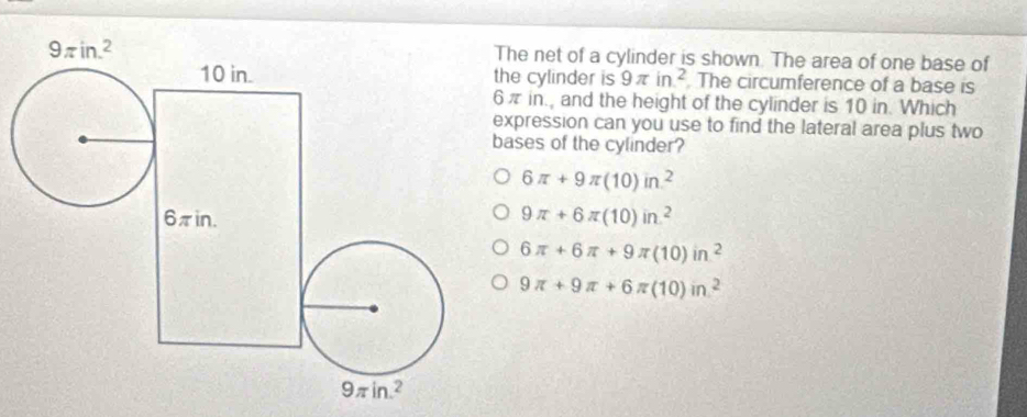 he net of a cylinder is shown. The area of one base of
he cylinder is 9π in^2. The circumference of a base is
π in., and the height of the cylinder is 10 in. Which
xpression can you use to find the lateral area plus two
ases of the cylinder?
6π +9π (10)in^2
9π +6π (10)in^2
6π +6π +9π (10)in^2
9π +9π +6π (10)in^2