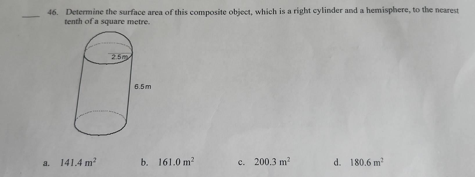 Determine the surface area of this composite object, which is a right cylinder and a hemisphere, to the nearest
_
tenth of a square metre.
a. 141.4m^2 b. 161.0m^2 c. 200.3m^2 d. 180.6m^2