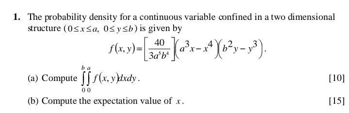 The probability density for a continuous variable confined in a two dimensional
structure (0≤ x≤ a,0≤ y≤ b) is given by
f(x,y)=[ 40/3a^5b^4 ](a^3x-x^4)(b^2y-y^3). 
(a) Compute ∈tlimits _0^b∈tlimits _0^af(x,y)dxdy. [10]
(b) Compute the expectation value of x. [15]