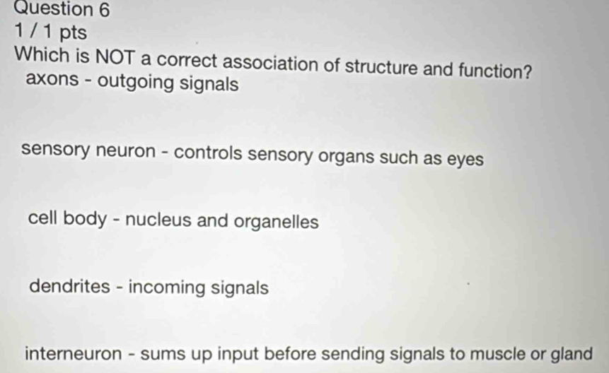 1 / 1 pts
Which is NOT a correct association of structure and function?
axons - outgoing signals
sensory neuron - controls sensory organs such as eyes
cell body - nucleus and organelles
dendrites - incoming signals
interneuron - sums up input before sending signals to muscle or gland