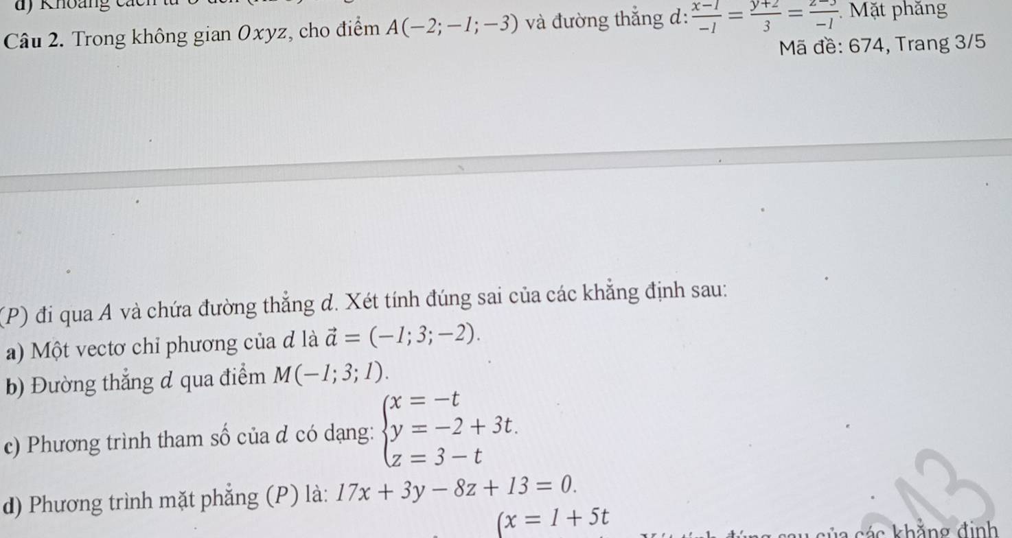 Trong không gian Oxyz, cho điểm A(-2;-1;-3) và đường thắng d:  (x-1)/-1 = (y+2)/3 = (z-3)/-1  Mặt phăng 
Mã đề: 674, Trang 3/5
(P) đi qua A và chứa đường thẳng d. Xét tính đúng sai của các khẳng định sau: 
a) Một vectơ chỉ phương của đ là vector a=(-1;3;-2). 
b) Đường thắng đ qua điểm M(-1;3;1). 
c) Phương trình tham số của đ có dạng: beginarrayl x=-t y=-2+3t. z=3-tendarray.
d) Phương trình mặt phẳng (P) là: 17x+3y-8z+13=0.
(x=1+5t
các khẳng đinh