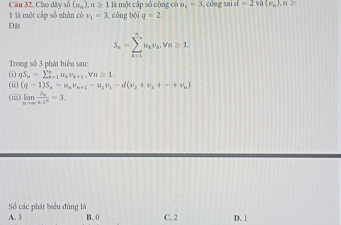 Cho dãy s shat 0(u_n), n≥ 1 là một cấp số cộng có u_1=3 , công sai d=2 và (v_n), n≥
1 là một cấp số nhân có v_1=3 , công bội q=2. 
Đặt
S_n=sumlimits _(k=1)^nu_kv_k, forall n≥ 1. 
Trong số 3 phát biểu sau:
(i) qS_n=sumlimits _(k=1)^nu_kv_k+1, forall n≥ 1. 
(ii) (q-1)S_n=u_nv_n+1-u_1v_1-d(v_2+v_3+·s +v_n)
(iii) limlimits _nto ∈fty frac S_nn· 2^n=3. 
Số các phát biểu đúng là
A. 3 B. 0 C. 2 D. 1