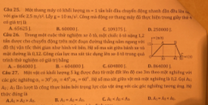 Một thang này có hổi hợng m=1 tân bắt đầu chuyển động shonh đât đều lès n
với gia tốc 2.5m/s^2, 1 E=10m/s^2. Công mà động cơ thang máy đã thực hiện trong giây the 4
có giā trị là
A. 65625 1 B, 62O2O |. C. 109375 [. D. 25000÷ ].
Câu 26. Trong một cuộc thứ nghiệm xe ở tổ, một chiếc 6 sà năng 1,2
tảa được cho chuyềa động trêa một đoạa đường thắng nằn ngang với
đô thị vận tốc thời giaa nhe hình về bên. Hệ số ma sức giữa bánh se và
một đường là 0,12. Công của lực ma sát tác dụng lớa xe 8 tô trong quả
trình thè ngàiệm có giá trị bằng
L=B640001 B -6040001 C. 604800 [. D. 864000 ]
Câu 27. Một vật có kàổi hượng 5 kg được đưo từ một đất iên độ cao 3m theo một nghiệng với
các góc nghiêng a_1=30°; a_1=45°; a_2=60°. Hộ số ma sắc giữn vật reã một nghiêng là 0, 2. Gọi Au;
A_2 As lần lượt là công thực biện bởi trọng lực của vật ứng với các gác nghiêng trong ứng. Hộ
thức dìng la
A. A_1=A_2* A_3. B. A_3=A_2=A_3 C. A_1 D. A_1=A_1=A_2.