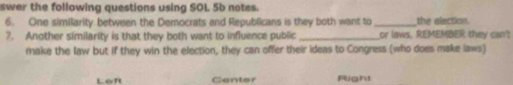 swer the following questions using SOL 5b notes.
6. One similarity between the Democrats and Republicans is they both want to_ the election.
7. Another similarity is that they both want to influence public _or laws. REMEMBER they can?
make the law but if they win the election, they can offer their ideas to Congress (who does make laws)
Left Center Right