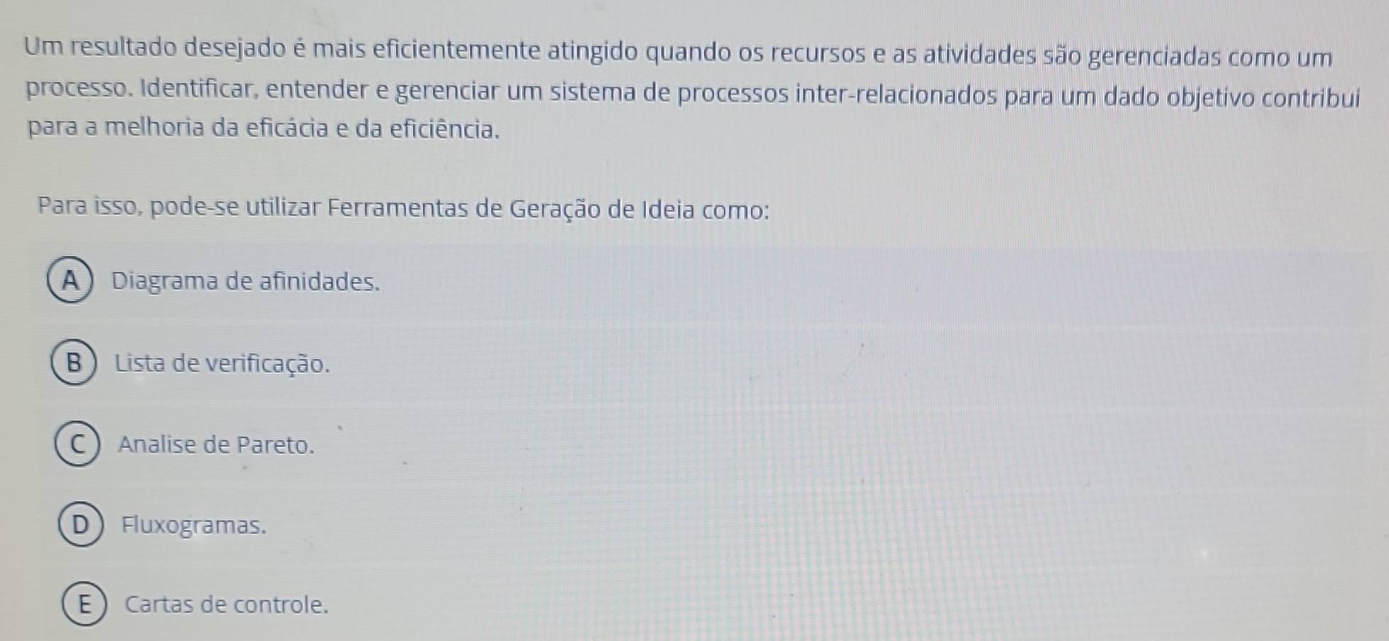 Um resultado desejado é mais eficientemente atingido quando os recursos e as atividades são gerenciadas como um
processo. Identificar, entender e gerenciar um sistema de processos inter-relacionados para um dado objetivo contribui
para a melhoria da eficácia e da eficiência.
Para isso, pode-se utilizar Ferramentas de Geração de Ideia como:
A Diagrama de afinidades.
B)Lista de verificação.
C  Analise de Pareto.
DFluxogramas.
E Cartas de controle.