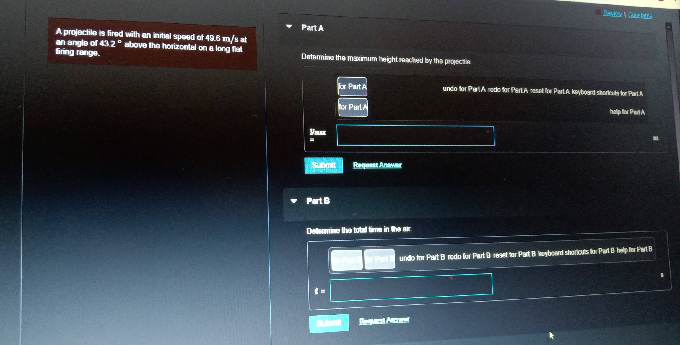 Review | Constants 
Part A 
A projectile is fired with an initial speed of 49.6 m/s at 
an angle of 43.2° above the horizontal on a long flat 
firing range. 
Determine the maximum height reached by the projectile. 
for Part A undo for Part A redo for Part A reset for Part A keyboard shortcuts for Part A 
for Part A 
help for Part A 
Ymax 
= 
Submit Request Answer 
Part B 
Determine the total time in the air. 
undo for Part B redo for Part B reset for Part B keyboard shortcuts for Part B help for Part B 
s
t=
Submit Request Answer