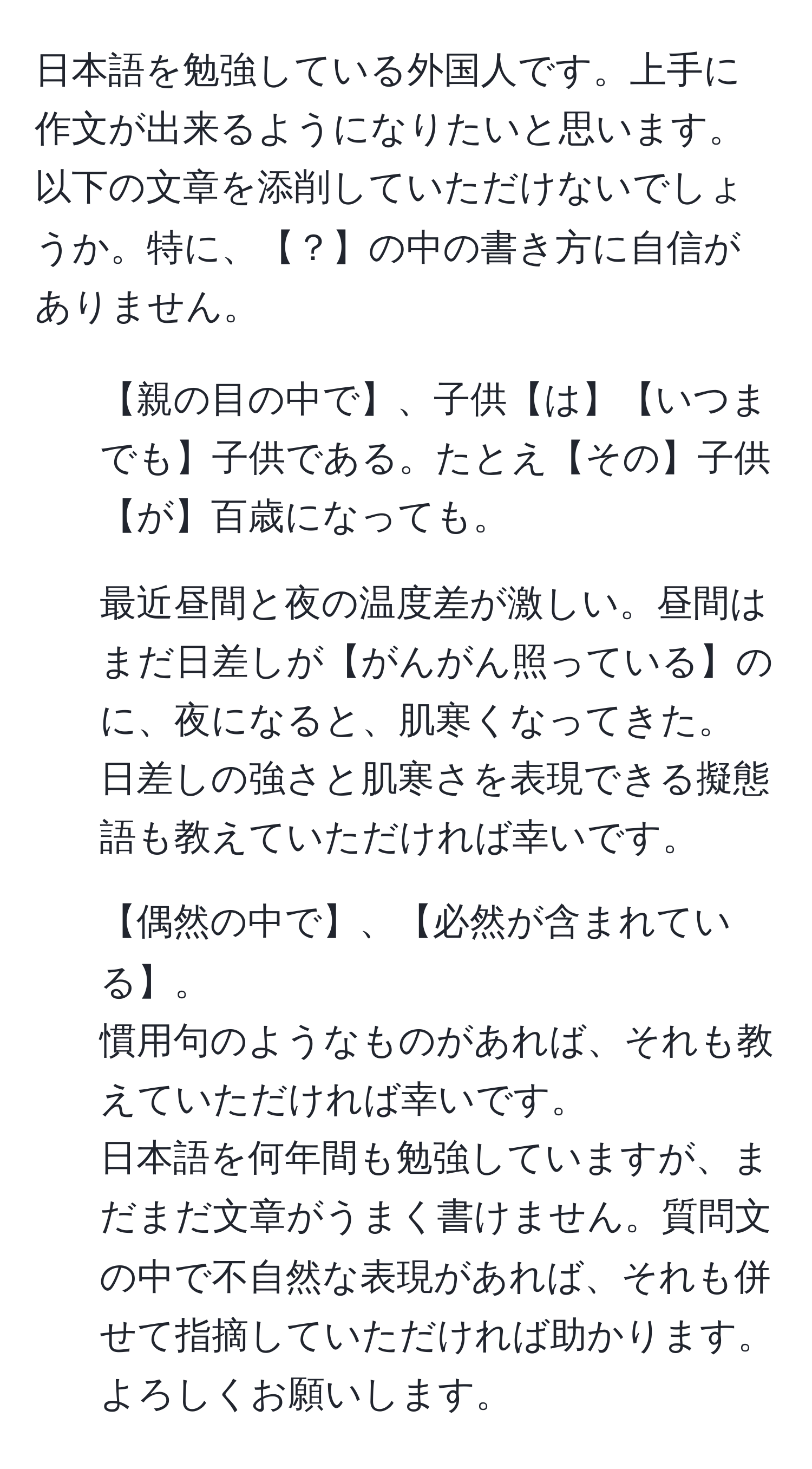 日本語を勉強している外国人です。上手に作文が出来るようになりたいと思います。以下の文章を添削していただけないでしょうか。特に、【？】の中の書き方に自信がありません。  
1. 【親の目の中で】、子供【は】【いつまでも】子供である。たとえ【その】子供【が】百歳になっても。  
2. 最近昼間と夜の温度差が激しい。昼間はまだ日差しが【がんがん照っている】のに、夜になると、肌寒くなってきた。  
日差しの強さと肌寒さを表現できる擬態語も教えていただければ幸いです。  
3. 【偶然の中で】、【必然が含まれている】。  
慣用句のようなものがあれば、それも教えていただければ幸いです。  
日本語を何年間も勉強していますが、まだまだ文章がうまく書けません。質問文の中で不自然な表現があれば、それも併せて指摘していただければ助かります。よろしくお願いします。