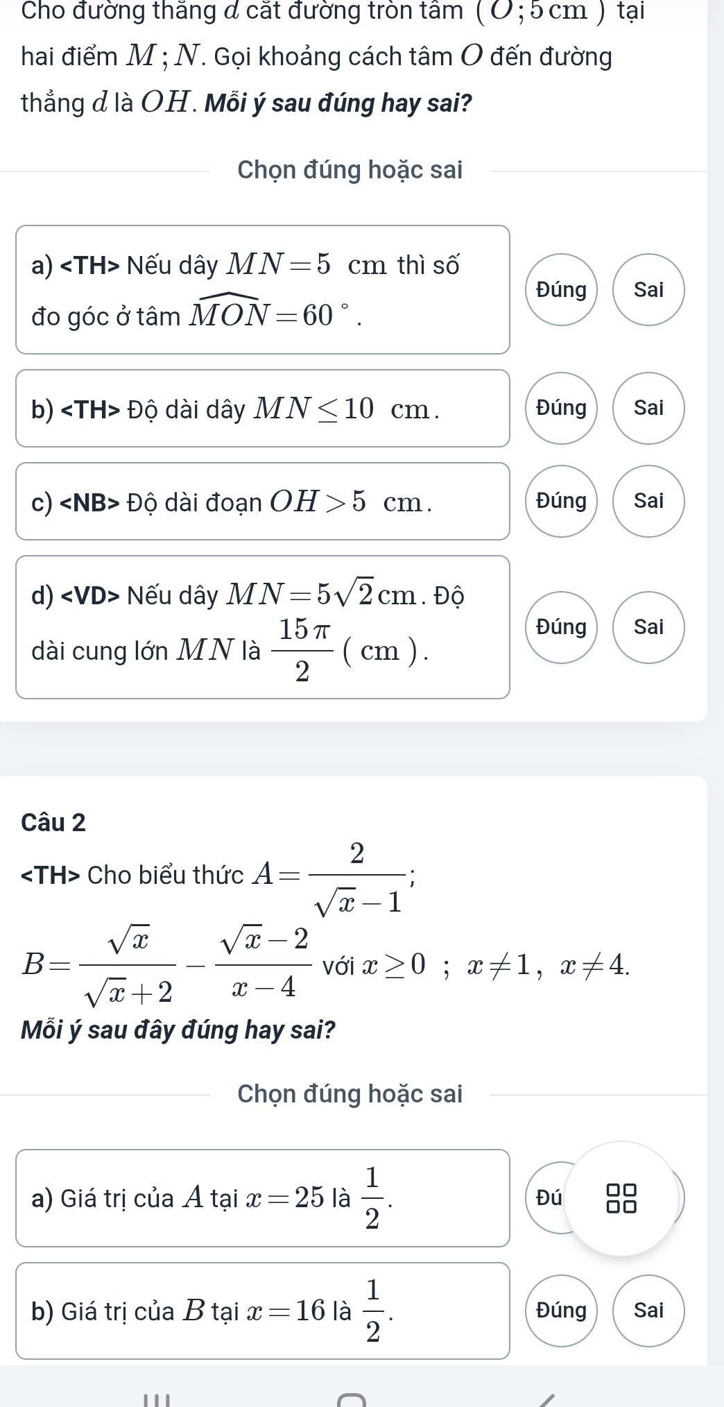 Cho đường thăng đ cắt đường tròn tâm ( Ở; 5 cm ) tại
hai điểm M; N. Gọi khoảng cách tâm O đến đường
thẳng d là OH. Mỗi ý sau đúng hay sai?
Chọn đúng hoặc sai
a) Nếu dây MN=5^ cm thì số
đo góc ở tâm widehat MON=60°.
Đúng Sai
b) Độ dài dây MN≤ 10cm. Đúng Sai
c) ∠ NB>Dhat O dài doanOH>5 cm. Đúng Sai
d) ∠ VD> Nếu dây MN=5sqrt(2)cm. Độ
Đúng Sai
dài cung lớn MN là  15π /2  ( cm ).
Câu 2
Cho biểu thức A= 2/sqrt(x)-1 ;
B= sqrt(x)/sqrt(x)+2 - (sqrt(x)-2)/x-4  với x≥ 0; x!= 1, x!= 4. 
Mỗi ý sau đây đúng hay sai?
Chọn đúng hoặc sai
a) Giá trị của Á tại x=25 là  1/2 . Đú
b) Giá trị của B tại x=16 là  1/2 . Đúng Sai