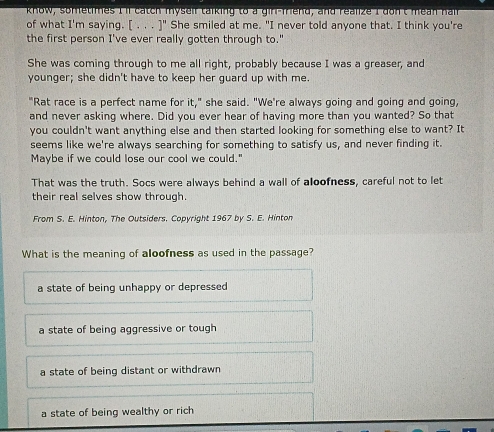 know, sonfetimes I'll catch myself talking to a gir-fiend, and realize I don't mean hair
of what I'm saying. [ . . . ]" She smiled at me. "I never told anyone that. I think you're
the first person I've ever really gotten through to."
She was coming through to me all right, probably because I was a greaser, and
younger; she didn't have to keep her guard up with me.
"Rat race is a perfect name for it," she said. "We're always going and going and going,
and never asking where. Did you ever hear of having more than you wanted? So that
you couldn't want anything else and then started looking for something else to want? It
seems like we're always searching for something to satisfy us, and never finding it.
Maybe if we could lose our cool we could."
That was the truth. Socs were always behind a wall of aloofness, careful not to let
their real selves show through.
From S. E. Hinton, The Outsiders. Copyright 1967 by S. E. Hinton
What is the meaning of aloofness as used in the passage?
a state of being unhappy or depressed
a state of being aggressive or tough
a state of being distant or withdrawn
a state of being wealthy or rich