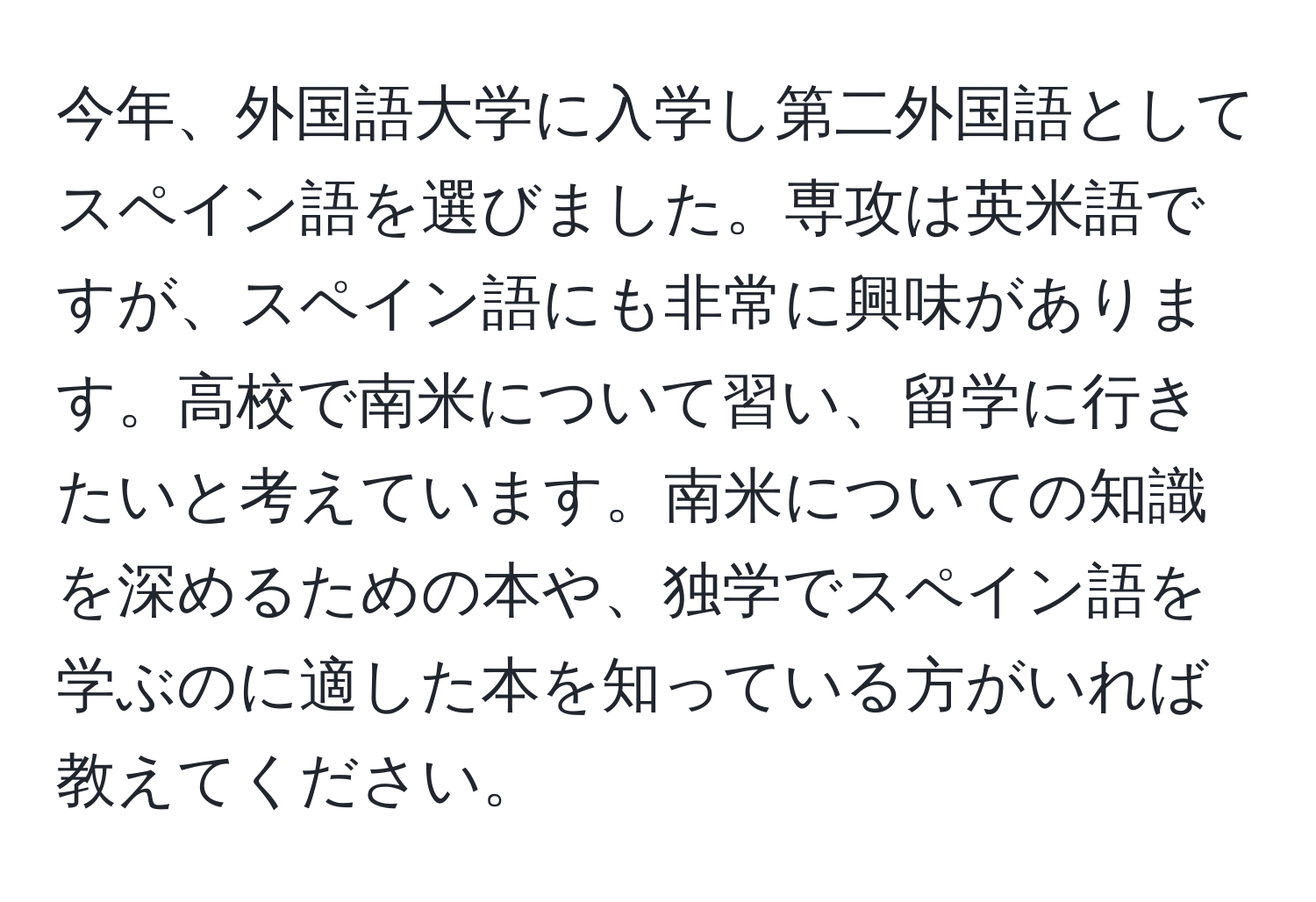 今年、外国語大学に入学し第二外国語としてスペイン語を選びました。専攻は英米語ですが、スペイン語にも非常に興味があります。高校で南米について習い、留学に行きたいと考えています。南米についての知識を深めるための本や、独学でスペイン語を学ぶのに適した本を知っている方がいれば教えてください。