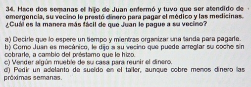 Hace dos semanas el hijo de Juan enfermó y tuvo que ser atendido de
emergencia, su vecino le prestó dinero para pagar el médico y las medicinas.
¿Cuál es la manera más fácil de que Juan le pague a su vecino?
a) Decirle que lo espere un tiempo y mientras organizar una tanda para pagarle.
b) Como Juan es mecánico, le dijo a su vecino que puede arreglar su coche sin
cobrarle, a cambio del préstamo que le hizo.
c) Vender algún mueble de su casa para reunir el dinero.
d) Pedir un adelanto de sueldo en el taller, aunque cobre menos dinero las
próximas semanas.