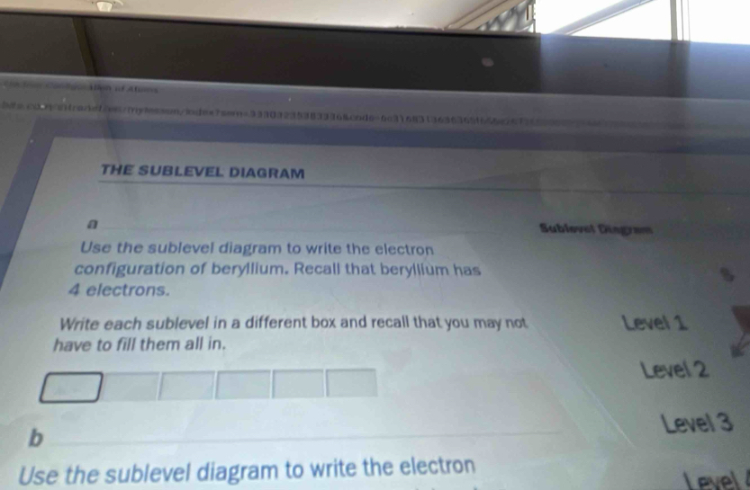 A c
b/e.cd46frenet2en/iylesson/lodex7sem=33303235383336&cod6=6c3168313636365f655a2673659964
THE SUBLEVEL DIAGRAM
a Sublevel Dingram
Use the sublevel diagram to write the electron
configuration of beryllium. Recall that beryllium has
4 electrons.
Write each sublevel in a different box and recall that you may not Level 1
have to fill them all in.
Level 2
b
Level 3
Use the sublevel diagram to write the electron
Level