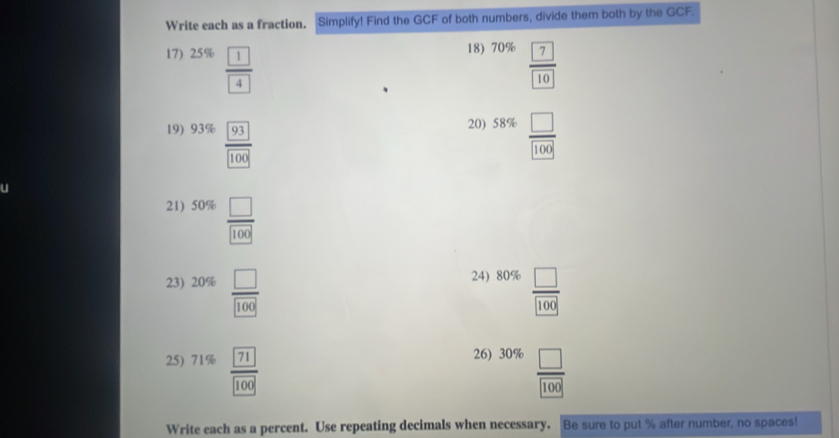 Write each as a fraction. Simplify! Find the GCF of both numbers, divide them both by the GCF. 
18) 
17) 25% frac  1 4 70% frac  7 10
^circ  
20) 
19) 93%  93/100  58%  □ /100 
21) 50%  □ /100 
24) 
23) 20% frac □ □ 100 80%  □ /100 
26) 
25) 71%  71/100  30%  □ /100 
Write each as a percent. Use repeating decimals when necessary. Be sure to put % after number, no spaces!