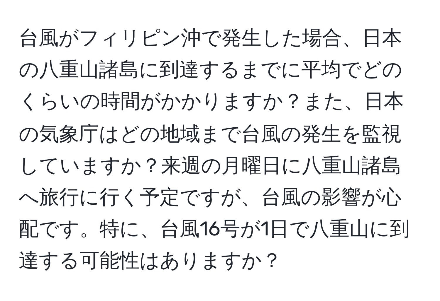 台風がフィリピン沖で発生した場合、日本の八重山諸島に到達するまでに平均でどのくらいの時間がかかりますか？また、日本の気象庁はどの地域まで台風の発生を監視していますか？来週の月曜日に八重山諸島へ旅行に行く予定ですが、台風の影響が心配です。特に、台風16号が1日で八重山に到達する可能性はありますか？