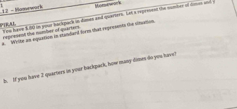 Homework 1 Homework 
PIRAL You have $.80 in your backpack in dimes and quarters. Let x represent the number of times and y
represent the number of quarters. 
a. Write an equation in standard form that represents the situation. 
b. If you have 2 quarters in your backpack, how many dimes do you have?