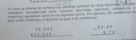 En caso de tratarse de números con diferente cantidad de cifras decimales, deberás 
establecer equivalencias entre números decimales (décimos, centésimos y 
milésimos) agregando ceros en los espacios vacíos. Por ejemplo, 65 centésimos es 
igual a 650 milésimos y 9 décimos es igual a 90 centésimos.
beginarrayr 35.245 +23.650 hline end(array)° ∠ A'C' beginarrayr 43.90 -8.75 hline endarray