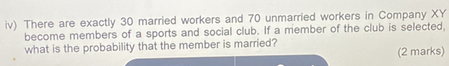 iv) There are exactly 30 married workers and 70 unmarried workers in Company XY
become members of a sports and social club. If a member of the club is selected, 
what is the probability that the member is married? 
(2 marks)