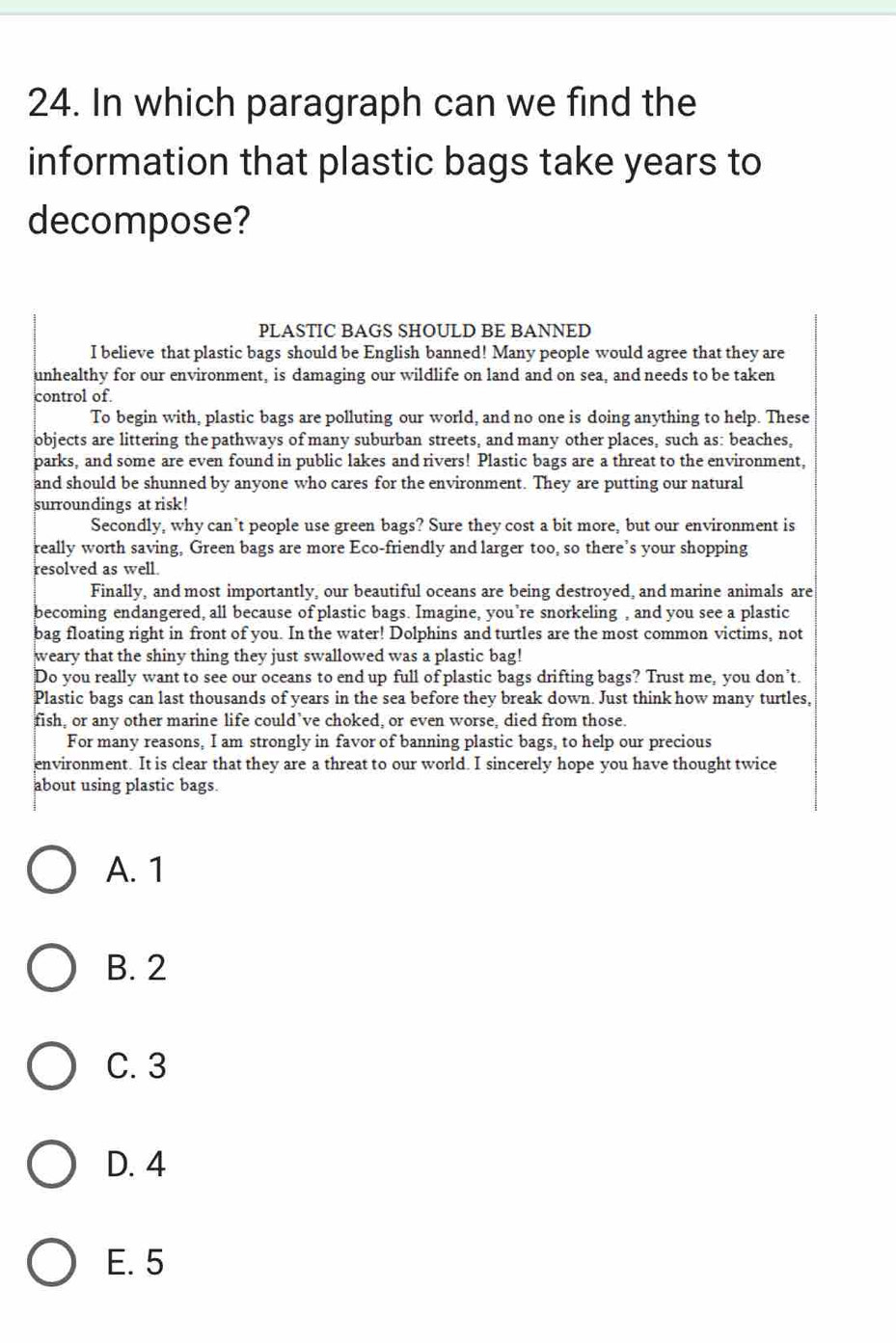 In which paragraph can we find the
information that plastic bags take years to
decompose?
PLASTIC BAGS SHOULD BE BANNED
I believe that plastic bags should be English banned! Many people would agree that they are
unhealthy for our environment, is damaging our wildlife on land and on sea, and needs to be taken
control of.
To begin with, plastic bags are polluting our world, and no one is doing anything to help. These
objects are littering the pathways of many suburban streets, and many other places, such as: beaches,
parks, and some are even found in public lakes and rivers! Plastic bags are a threat to the environment,
and should be shunned by anyone who cares for the environment. They are putting our natural
surroundings at risk!
Secondly, why can’t people use green bags? Sure they cost a bit more, but our environment is
really worth saving, Green bags are more Eco-friendly and larger too, so there’s your shopping
resolved as well.
Finally, and most importantly, our beautiful oceans are being destroyed, and marine animals are
becoming endangered, all because of plastic bags. Imagine, you’re snorkeling , and you see a plastic
bag floating right in front of you. In the water! Dolphins and turtles are the most common victims, not
weary that the shiny thing they just swallowed was a plastic bag!
Do you really want to see our oceans to end up full of plastic bags drifting bags? Trust me, you don’t.
Plastic bags can last thousands of years in the sea before they break down. Just think how many turtles,
fish, or any other marine life could’ve choked, or even worse, died from those.
For many reasons, I am strongly in favor of banning plastic bags, to help our precious
environment. It is clear that they are a threat to our world. I sincerely hope you have thought twice
about using plastic bags.
A. 1
B. 2
C. 3
D. 4
E. 5