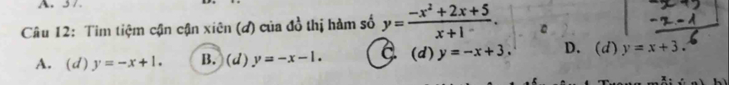 5 7
Câu 12: Tim tiệm cận cận xiên (đ) của đồ thị hàm số y= (-x^2+2x+5)/x+1 .
A. (d) y=-x+1. B. (d) y=-x-1. C. (d) y=-x+3. D. (d) y=x+3.