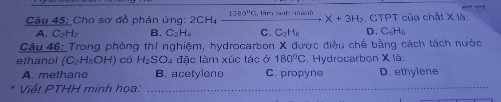 Cho sơ đồ phản ứng: 2CH_4xrightarrow 1500°C,lamlanhnhanhX+3H_2. CTPT của chất X là:
A. C_2H_2 B. C_2H_4 C. C_2H_6 D. C_6H_6
Câu 46: Trong phòng thí nghiệm, hydrocarbon X được điều chế bằng cách tách nước
ethanol (C_2H_5OH) có H_2SO_4 đặc làm xúc tác ở 180°C. Hydrocarbon X là:
A. methane B. acetylene C. propyne D. ethylene
Viết PTHH minh họa: