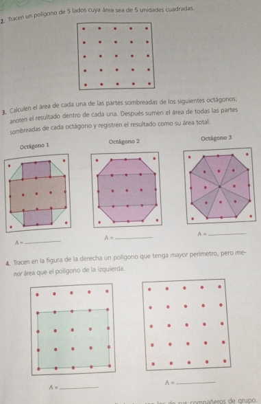 Tacen un poligono de 5 lados cuya área sea de 5 unidades cuadradas. 
3. Calculen el área de cada una de las partes sombreadas de los siguientes octágonos; 
anoten el resultado dentro de cada una. Después sumen el área de todas las partes 
sombreadas de cada octágono y registren el resuitado como su área total. 
Octágono 3
A=
_ 
_
A= _
A=
4. Tracen en la figura de la derecha un poligono que tenga mayor perimetro, pero me- 
nor área que el polígono de la izquierda. 
. 
. .
A=
A=
_ 
_ 
o nñeros de grupo.