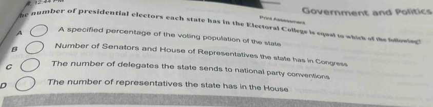 12:44 
Government and Politics
Print Assessment
he number of presidential electors each state has in the Electoral College is equal to which of the followi
A A specified percentage of the voting population of the state
B Number of Senators and House of Representatives the state has in Congress
C The number of delegates the state sends to national party conventions
D The number of representatives the state has in the House