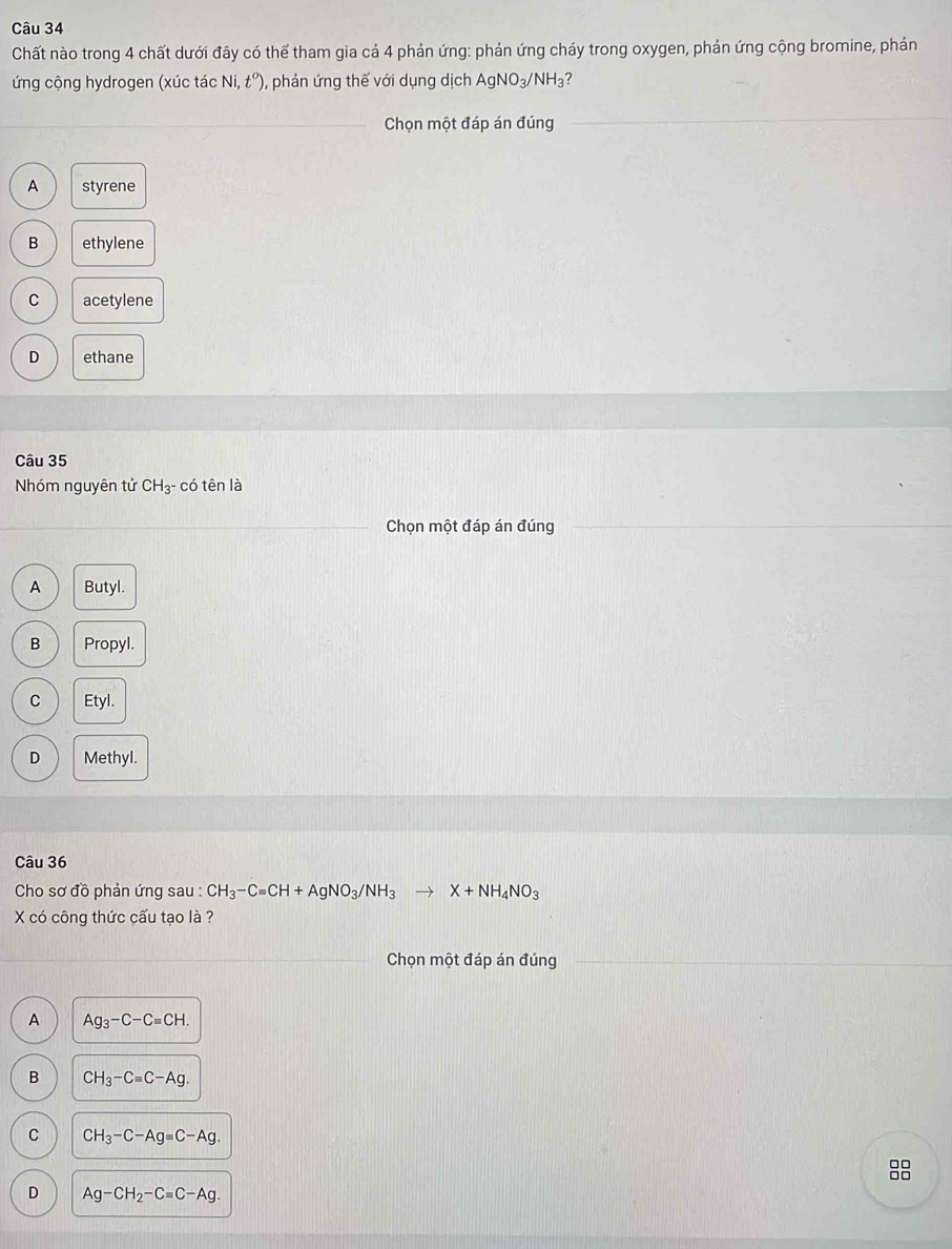 Chất nào trong 4 chất dưới đây có thể tham gia cả 4 phản ứng: phản ứng cháy trong oxygen, phản ứng cộng bromine, phản
ứng cộng hydrogen (xúc tác Ni,t°) 0, phản ứng thế với dụng dịch AgNO_3/NH_3 ?
_Chọn một đáp án đúng
A styrene
B ethylene
C acetylene
D ethane
Câu 35
Nhóm nguyên tử CH_3^- có tên là
Chọn một đáp án đúng
A Butyl.
B Propyl.
C Etyl.
D Methyl.
Câu 36
Cho sơ đồ phản ứng sau : CH_3-Cequiv CH+AgNO_3/NH_3 to X+NH_4NO_3
X có công thức cấu tạo là ?
Chọn một đáp án đúng
A Ag_3-C-Cequiv CH.
B CH_3-Cequiv C-Ag.
C C H_3-C-Ag=C-Ag.
D Ag-CH_2-Cequiv C-Ag.
