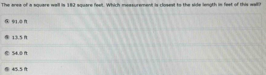 The area of a square wall is 182 square feet. Which measurement is closest to the side length in feet of this wall?
91.0 ft
13.5 ft
54.0 ft
45.5 ft