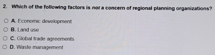 Which of the following factors is nor a concern of regional planning organizations?
A. Economic development
B. Land use
C. Global trade agreements
D. Waste management