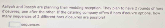 Aaliyah and Joseph are planning their wedding reception. They plan to have 2 rounds of hors 
d'oeuvres, one after the other. If the catering company offers 8 hors d'oeuvre options, how 
many sequences of 2 different hors d'oeuvres are possible? 
sequences