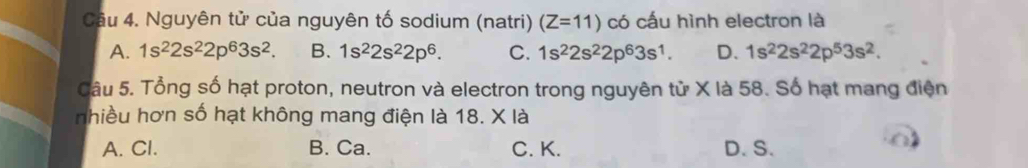 Nguyên tử của nguyên tố sodium (natri) (Z=11) có cấu hình electron là
A. 1s^22s^22p^63s^2. B. 1s^22s^22p^6. C. 1s^22s^22p^63s^1. D. 1s^22s^22p^53s^2. 
Câu 5. Tổng số hạt proton, neutron và electron trong nguyên từ X là 58. Số hạt mang điện
nhiều hơn số hạt không mang điện là 18. X là
A. Cl. B. Ca. C. K. D. S.