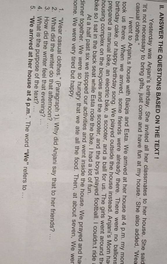 ANSWER THE QUESTIONS BASED ON THE TEXT ! 
Yesterday was Anjani's birthday. She invited all her classmates to her house. She said 
'It's not necessary to bring gifts, just come and have fun at my house.' She also added, 'Wea 
casual clothes." 
I went to Anjani.s house with Baiqis and Esta. We arrived at her house at 4 p.m. my mon 
took us there. When we arrived, some friends were already there. There were no ballons 
birthday cake, or happy birthday song. We piayed outside the house instead. Anjani's Mom ha 
prepared a manual bike, an electric bike, a scooter, and a ball for us. The girls went around th 
housing complex on the bicycles and the scooter, and the boys played football. I couldn.t ride 
bike so I sat in the back seat while Esta rode the bike. I had a lot of fun. 
At a half past six we stopped our activities and went inside the house. We prayed and ha 
dinner together. We were so hungry that we ate all the food. Then, at about seven, We wer 
home. We were very tired but happy. 
1. “Wear casual clothes.” (Paragraph 1). Why did Anjani say that to her friends? … 
2. What did the writer do that afternoon? .. 
3. How did the writer feel that evening? .. 
4. What is the purpose of the text? ... 
5. “We arrived at her house at 4 p.m.”. The word “We” refers to ..