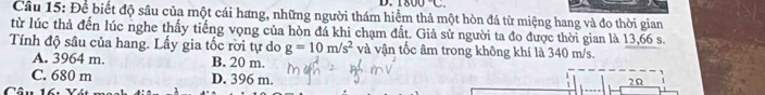 1800°C. 
Cầu 15: Để biết độ sâu của một cái hang, những người thám hiểm thả một hòn đá từ miệng hang và đo thời gian
từ lúc thả đến lúc nghe thấy tiếng vọng của hòn đá khi chạm đất. Giả sử người ta đo được thời gian là 13,66 s.
Tính độ sâu của hang. Lấy gia tốc rời tự do g=10m/s^2 và vận tốc âm trong không khí là 340 m/s.
A. 3964 m. B. 20 m.
C. 680 m D. 396 m.

2Ω