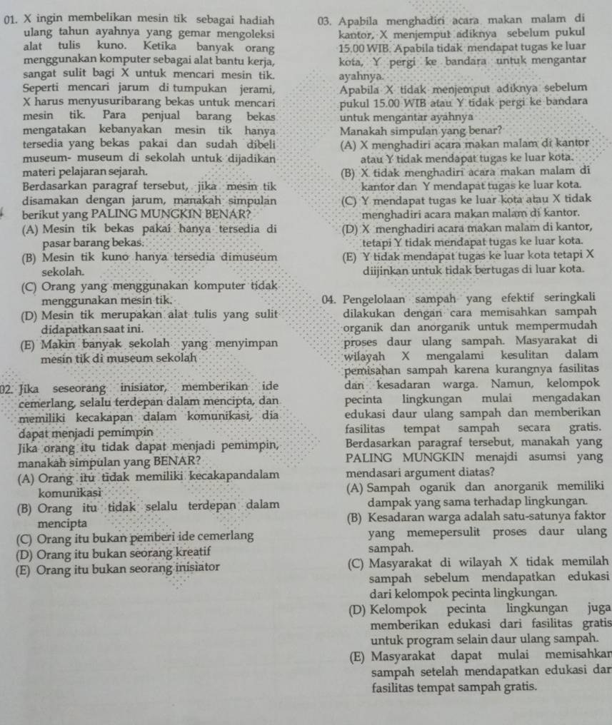 ingin membelikan mesin tik sebagai hadiah 03. Apabila menghadiri acara makan malam di
ulang tahun ayahnya yang gemar mengoleksi kantor, X menjemput adiknya sebelum pukul
alat tulis kuno. Ketika banyak orang 15.00 WIB. Apabila tidak mendapat tugas ke luar
menggunakan komputer sebagai alat bantu kerja, kota, Y pergi ke bandara untuk mengantar
sangat sulit bagi X untuk mencari mesin tik. ayahnya.
Seperti mencari jarum di tumpukan jerami, Apabila X tidak menjemput adiknya sebelum
X harus menyusuribarang bekas untuk mencari pukul 15.00 WIB atau Y tidak pergi ke bandara
mesin tik. Para penjual barang bekas untuk mengantar ayähnya
mengatakan kebanyakan mesin tik hanya Manakah simpulan yang benar?
tersedia yang bekas pakai dan sudah dibeli (A) X menghadiri acara makan malam di kantor
museum- museum di sekolah untuk dijadikan atau Y tidak mendapat tugas ke luar kota.
materi pelajaran sejarah. (B) X tidak menghadiri acara makan malam di
Berdasarkan paragraf tersebut, jika mesin tik kantor dan Y mendapat tugas ke luar kota.
disamakan dengan jarum, manakah simpulan (C) Y mendapat tugas ke luar kota atau X tidak
berikut yang PALING MUNGKIN BENAR? menghadiri acara makan malam di kantor.
(A) Mesin tik bekas pakai hanya tersedia di (D) X menghadiri acara makan malam di kantor,
pasar barang bekas. tetapi Y tidak mendapat tugas ke luar kota.
(B) Mesin tik kuno hanya tersedia dimuseum (E) Y tidak mendapat tugas ke luar kota tetapi X
sekolah. diijinkan untuk tidak bertugas di luar kota.
(C) Orang yang menggunakan komputer tidak
menggunakan mesin tik. 04. Pengelolaan sampah yang efektif seringkali
(D) Mesin tik merupakan alat tulis yang sulit dilakukan dengan cara memisahkan sampah
didapatkan saat ini. organik dan anorganik untuk mempermudah
(E) Makin banyak sekolah yang menyimpan proses daur ulang sampah. Masyarakat di
mesin tik di museum sekolah wilayah X mengalami kesulitan dalam
pemisahan sampah karena kurangnya fasilitas
2. Jika seseorang inisiator, memberikan ide dan kesadaran warga. Namun, kelompok
cemerlang, selalu terdepan dalam mencipta, dan pecinta lingkungan mulai mengadakan
memiliki kecakapan dalam komunikasi, dia edukasi daur ulang sampah dan memberikan
dapat menjadi pemimpin fasilitas tempat sampah secara gratis.
Jika orang itu tidak dapat menjadi pemimpin Berdasarkan paragraf tersebut, manakah yang
manakah simpulan yang BENAR? PALING MUNGKIN menajdi asumsi yang
(A) Orang itu tidak memiliki kecakapandalam mendasari argument diatas?
komunikasi (A) Sampah oganik dan anorganik memiliki
(B) Orang itu tidak selalu terdepan dalam dampak yang sama terhadap lingkungan.
mencipta (B) Kesadaran warga adalah satu-satunya faktor
(C) Orang itu bukan pemberi ide cemerlang yang memepersulit proses daur ulang
(D) Orang itu bukan seorang kreatif sampah.
(E) Orang itu bukan seorang inisiator (C) Masyarakat di wilayah X tidak memilah
sampah sebelum mendapatkan edukasi
dari kelompok pecinta lingkungan.
(D) Kelompok pecinta lingkungan juga
memberikan edukasi dari fasilitas gratis
untuk program selain daur ulang sampah.
(E) Masyarakat dapat mulai memisahkar
sampah setelah mendapatkan edukasi dar
fasilitas tempat sampah gratis.