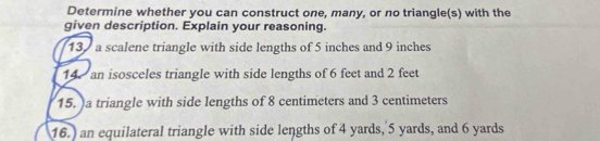 Determine whether you can construct one, many, or no triangle(s) with the 
given description. Explain your reasoning. 
13 a scalene triangle with side lengths of 5 inches and 9 inches
14. an isosceles triangle with side lengths of 6 feet and 2 feet
15. )a triangle with side lengths of 8 centimeters and 3 centimeters
16.) an equilateral triangle with side lengths of 4 yards, 5 yards, and 6 yards