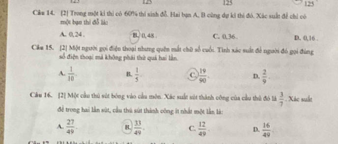 125 125 125
Câu 14. [2] Trong một k thì có 60% thi sinh đỗ. Hai bạn A, B cùng dự kỉ thì đô. Xác suất để chỉ có
một bạn thì đỗ là:
A. 0, 24. B,) 0, 48. C. 0, 36. D. 0, 16.
Câu 15. [2] Một người gọi điện thoại nhưng quên mất chữ số cuối. Tính xác suất để người đó gọi đùng
số điện thoại mả không phái thứ quả hai lần
A.  1/10  B.  1/5 - C.  19/90 . D.  2/9 . 
Câu 16. [2] Một cầu thủ sút bóng vào cầu môn. Xác suất sút thành công của cầu thủ đó là  3/7 . Xâc suất
đề trong hai lần sút, cầu thủ sút thành công ít nhất một lần là:
A.  27/49 . B.  33/49 . C.  12/49  D.  16/49 .